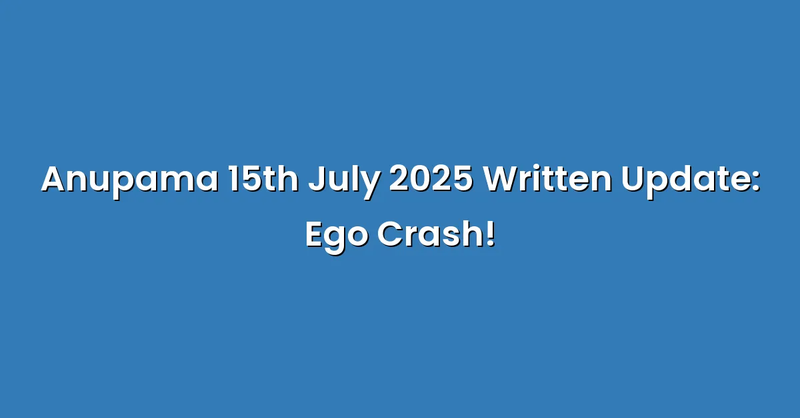 Anupama 15th July 2025 Written Update: Ego Crash! - Text Only