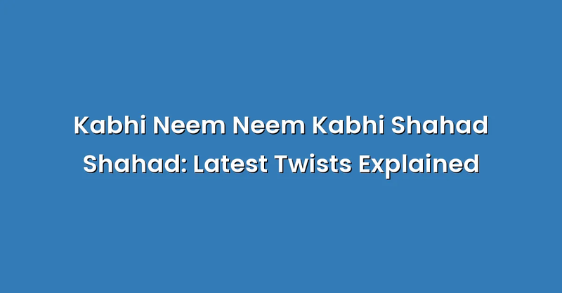 Kabhi Neem Neem Kabhi Shahad Shahad: Latest Twists Explained - Text Only