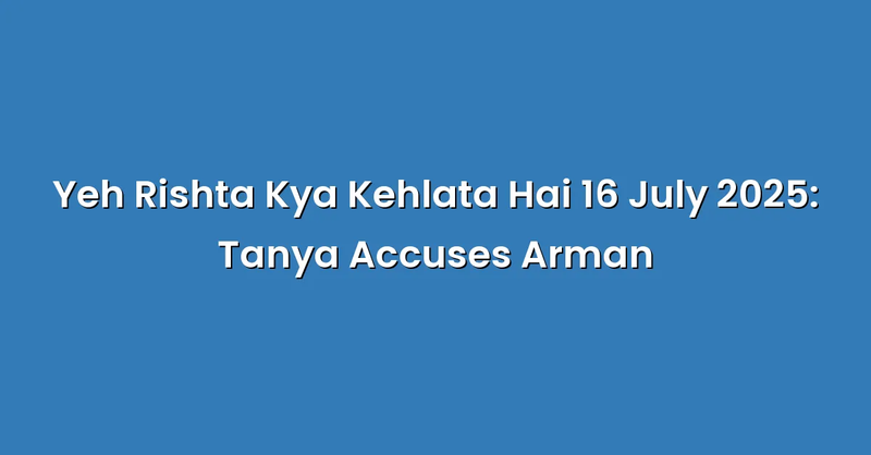 Yeh Rishta Kya Kehlata Hai 16 July 2025: Tanya Accuses Arman - Text Only